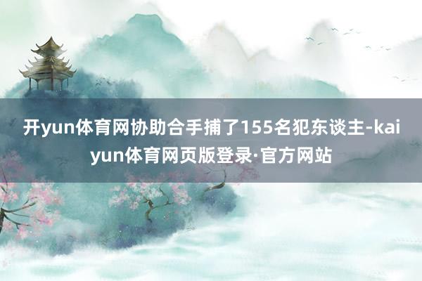 开yun体育网协助合手捕了155名犯东谈主-kaiyun体育网页版登录·官方网站