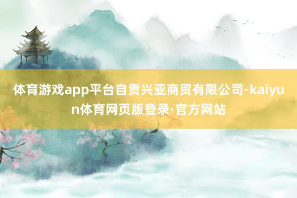 体育游戏app平台自贡兴亚商贸有限公司-kaiyun体育网页版登录·官方网站