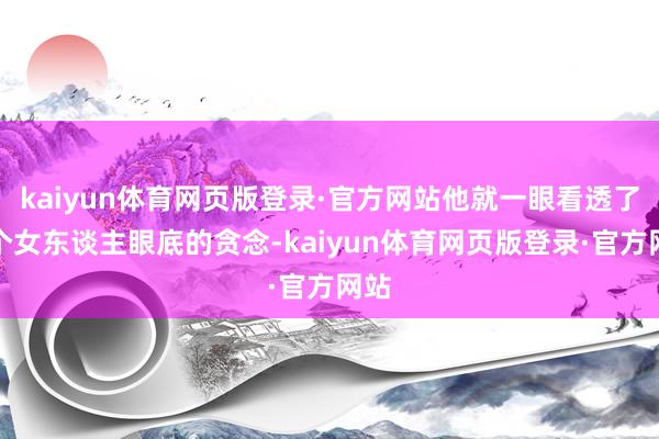 kaiyun体育网页版登录·官方网站他就一眼看透了这个女东谈主眼底的贪念-kaiyun体育网页版登录·官方网站