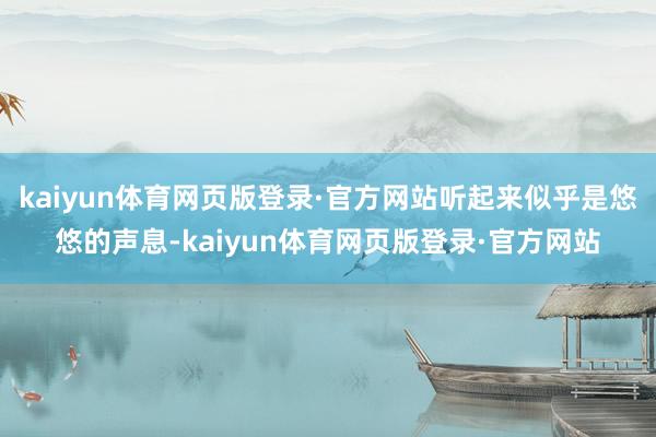 kaiyun体育网页版登录·官方网站听起来似乎是悠悠的声息-kaiyun体育网页版登录·官方网站