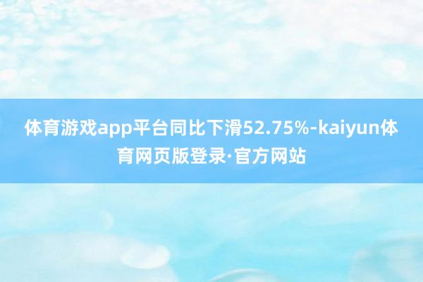 体育游戏app平台同比下滑52.75%-kaiyun体育网页版登录·官方网站