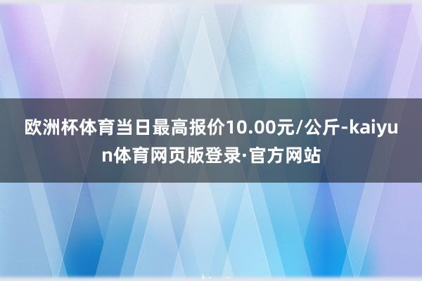 欧洲杯体育当日最高报价10.00元/公斤-kaiyun体育网页版登录·官方网站