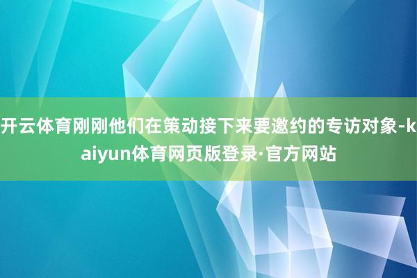 开云体育刚刚他们在策动接下来要邀约的专访对象-kaiyun体育网页版登录·官方网站