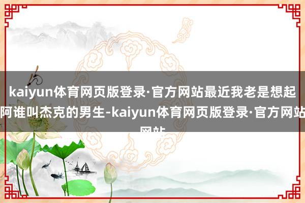 kaiyun体育网页版登录·官方网站最近我老是想起阿谁叫杰克的男生-kaiyun体育网页版登录·官方网站