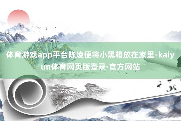 体育游戏app平台陈凌便将小黑箱放在家里-kaiyun体育网页版登录·官方网站