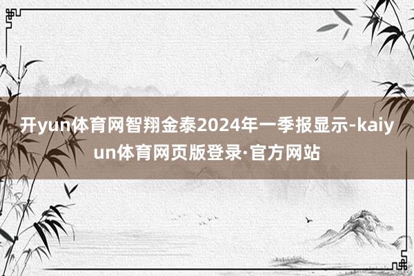 开yun体育网智翔金泰2024年一季报显示-kaiyun体育网页版登录·官方网站