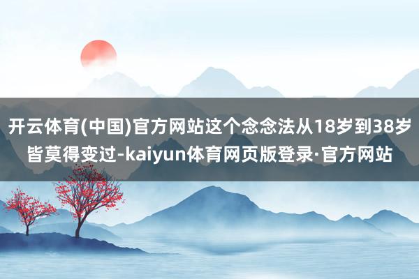 开云体育(中国)官方网站这个念念法从18岁到38岁皆莫得变过-kaiyun体育网页版登录·官方网站