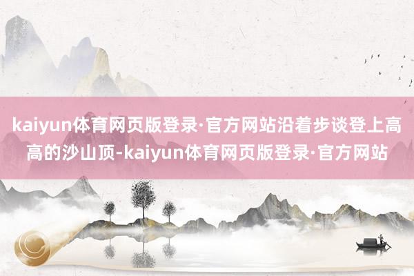 kaiyun体育网页版登录·官方网站沿着步谈登上高高的沙山顶-kaiyun体育网页版登录·官方网站