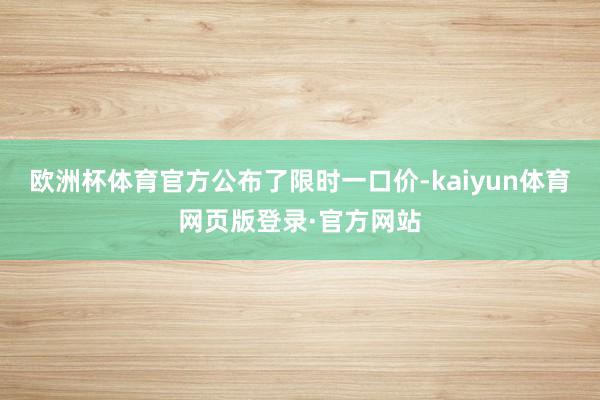 欧洲杯体育官方公布了限时一口价-kaiyun体育网页版登录·官方网站