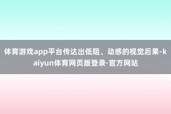 体育游戏app平台传达出低阻、动感的视觉后果-kaiyun体育网页版登录·官方网站