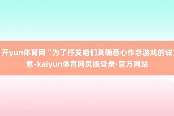 开yun体育网“为了抒发咱们真确悉心作念游戏的诚意-kaiyun体育网页版登录·官方网站