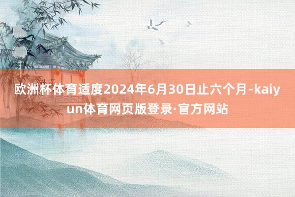 欧洲杯体育适度2024年6月30日止六个月-kaiyun体育网页版登录·官方网站