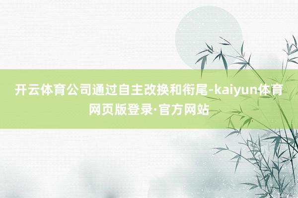 开云体育公司通过自主改换和衔尾-kaiyun体育网页版登录·官方网站