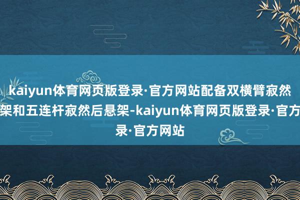 kaiyun体育网页版登录·官方网站配备双横臂寂然前悬架和五连杆寂然后悬架-kaiyun体育网页版登录·官方网站