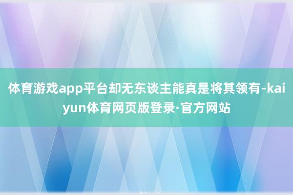 体育游戏app平台却无东谈主能真是将其领有-kaiyun体育网页版登录·官方网站