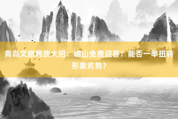 青岛文旅局放大招：崂山免费迎客！能否一举扭转形象劣势？