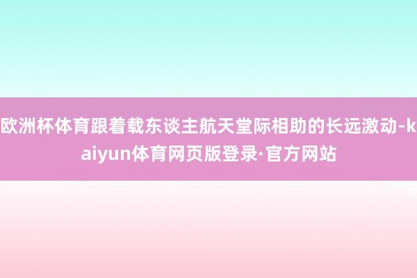 欧洲杯体育跟着载东谈主航天堂际相助的长远激动-kaiyun体育网页版登录·官方网站