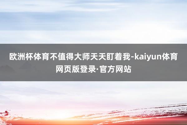 欧洲杯体育不值得大师天天盯着我-kaiyun体育网页版登录·官方网站