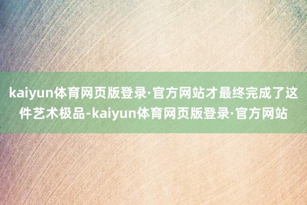 kaiyun体育网页版登录·官方网站才最终完成了这件艺术极品-kaiyun体育网页版登录·官方网站