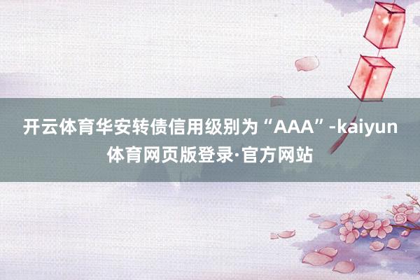 开云体育华安转债信用级别为“AAA”-kaiyun体育网页版登录·官方网站