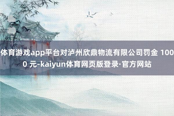 体育游戏app平台对泸州欣鼎物流有限公司罚金 1000 元-kaiyun体育网页版登录·官方网站