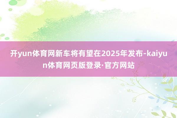 开yun体育网新车将有望在2025年发布-kaiyun体育网页版登录·官方网站