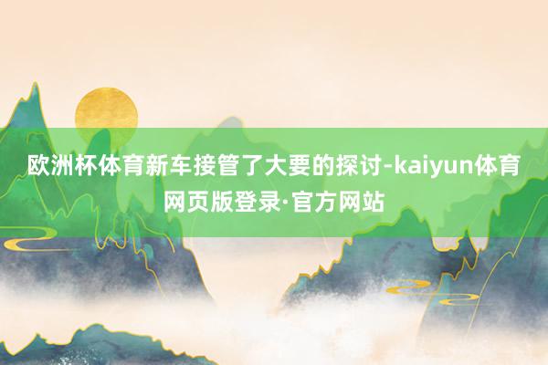 欧洲杯体育新车接管了大要的探讨-kaiyun体育网页版登录·官方网站