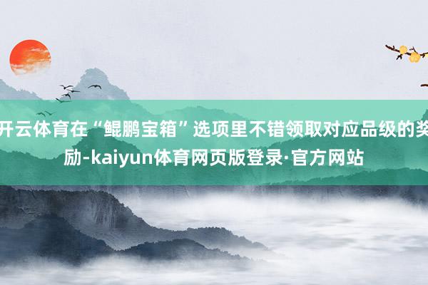 开云体育在“鲲鹏宝箱”选项里不错领取对应品级的奖励-kaiyun体育网页版登录·官方网站