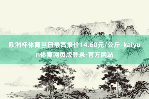 欧洲杯体育当日最高报价14.60元/公斤-kaiyun体育网页版登录·官方网站