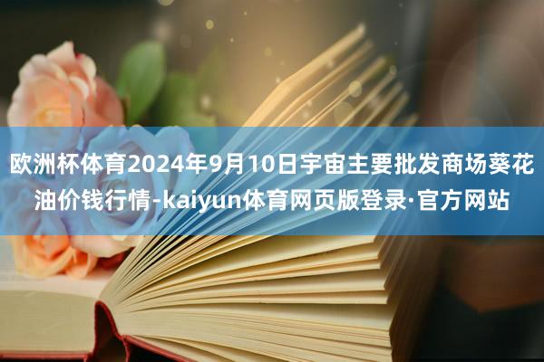 欧洲杯体育2024年9月10日宇宙主要批发商场葵花油价钱行情-kaiyun体育网页版登录·官方网站