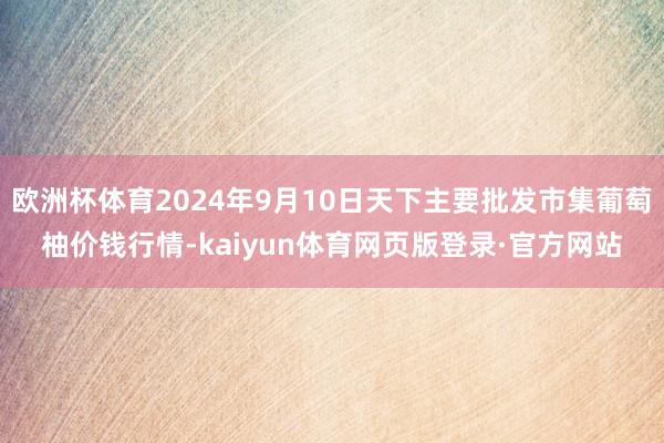 欧洲杯体育2024年9月10日天下主要批发市集葡萄柚价钱行情-kaiyun体育网页版登录·官方网站