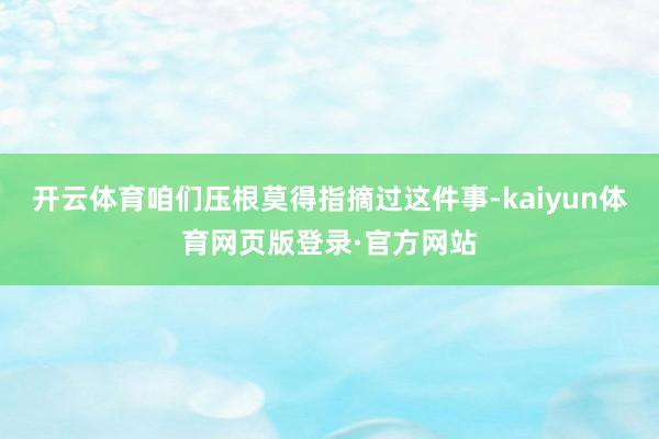 开云体育咱们压根莫得指摘过这件事-kaiyun体育网页版登录·官方网站