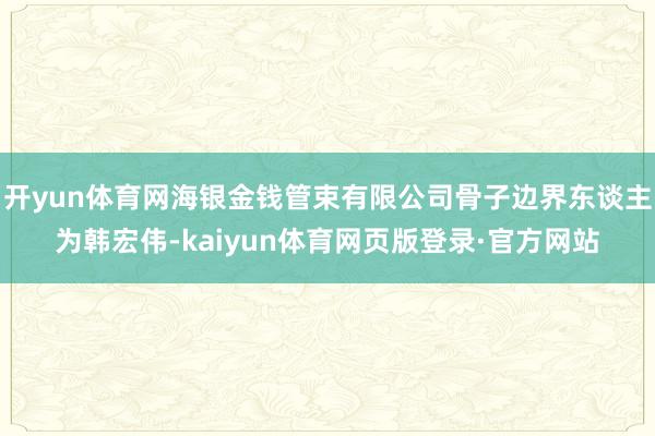 开yun体育网海银金钱管束有限公司骨子边界东谈主为韩宏伟-kaiyun体育网页版登录·官方网站