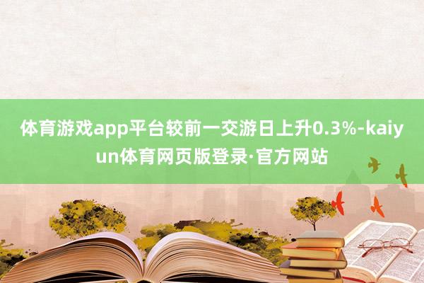 体育游戏app平台较前一交游日上升0.3%-kaiyun体育网页版登录·官方网站