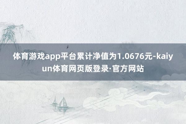 体育游戏app平台累计净值为1.0676元-kaiyun体育网页版登录·官方网站