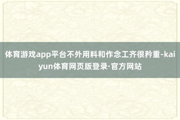 体育游戏app平台不外用料和作念工齐很矜重-kaiyun体育网页版登录·官方网站