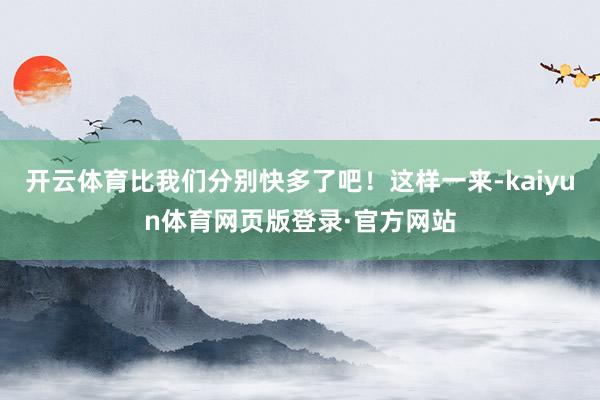 开云体育比我们分别快多了吧！这样一来-kaiyun体育网页版登录·官方网站