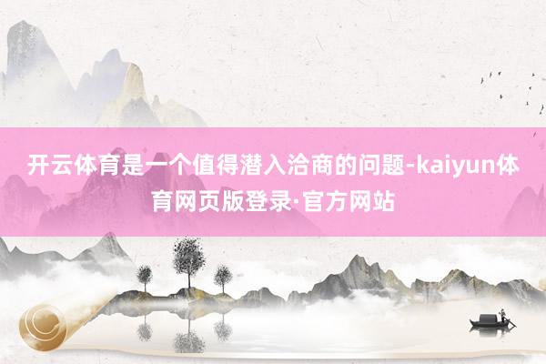 开云体育是一个值得潜入洽商的问题-kaiyun体育网页版登录·官方网站