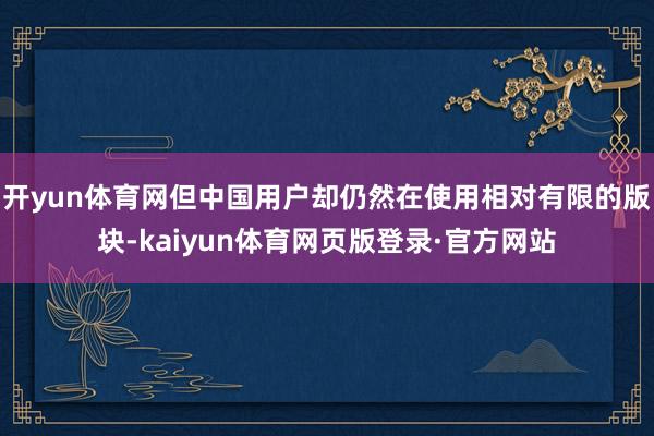 开yun体育网但中国用户却仍然在使用相对有限的版块-kaiyun体育网页版登录·官方网站