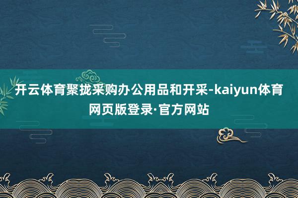 开云体育聚拢采购办公用品和开采-kaiyun体育网页版登录·官方网站