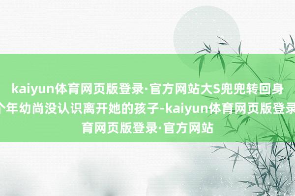 kaiyun体育网页版登录·官方网站大S兜兜转回身边惟有两个年幼尚没认识离开她的孩子-kaiyun体育网页版登录·官方网站