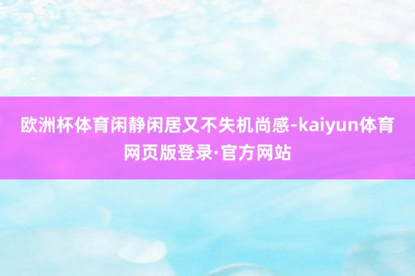 欧洲杯体育闲静闲居又不失机尚感-kaiyun体育网页版登录·官方网站