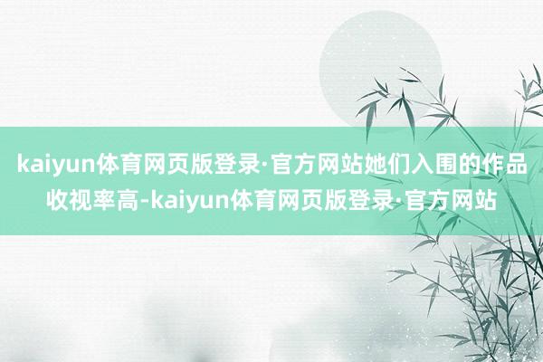 kaiyun体育网页版登录·官方网站她们入围的作品收视率高-kaiyun体育网页版登录·官方网站