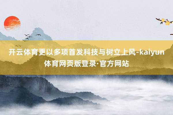 开云体育更以多项首发科技与树立上风-kaiyun体育网页版登录·官方网站