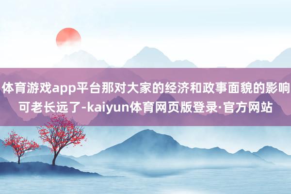 体育游戏app平台那对大家的经济和政事面貌的影响可老长远了-kaiyun体育网页版登录·官方网站