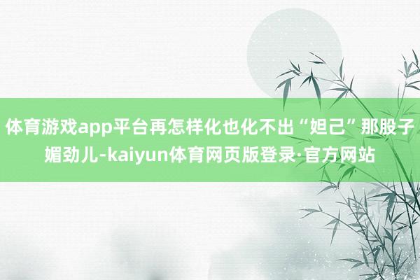 体育游戏app平台再怎样化也化不出“妲己”那股子媚劲儿-kaiyun体育网页版登录·官方网站