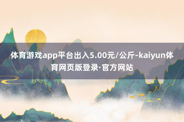 体育游戏app平台出入5.00元/公斤-kaiyun体育网页版登录·官方网站