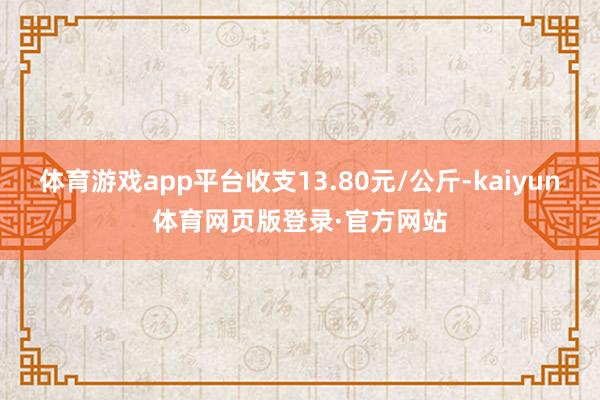 体育游戏app平台收支13.80元/公斤-kaiyun体育网页版登录·官方网站