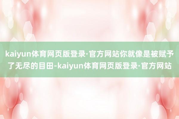 kaiyun体育网页版登录·官方网站你就像是被赋予了无尽的目田-kaiyun体育网页版登录·官方网站