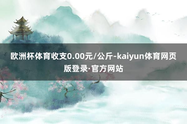 欧洲杯体育收支0.00元/公斤-kaiyun体育网页版登录·官方网站